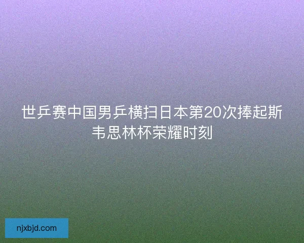 世乒赛中国男乒横扫日本第20次捧起斯韦思林杯荣耀时刻