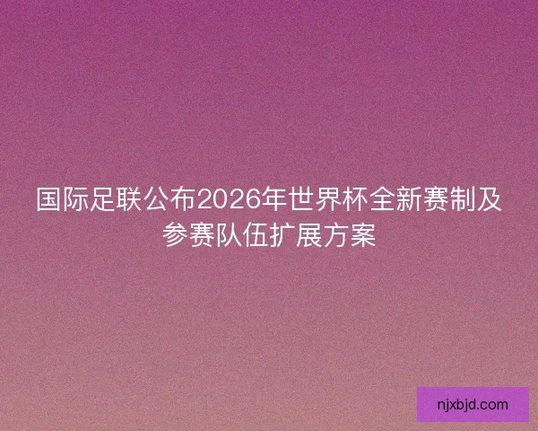 国际足联公布2026年世界杯全新赛制及参赛队伍扩展方案