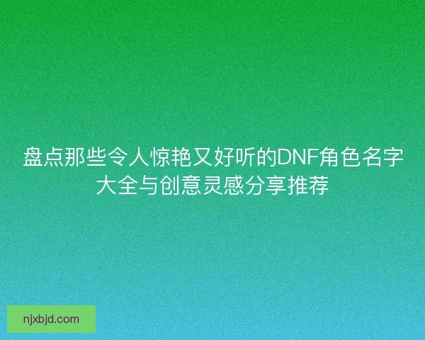 盘点那些令人惊艳又好听的DNF角色名字大全与创意灵感分享推荐