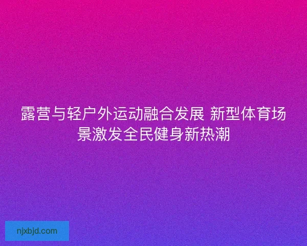 露营与轻户外运动融合发展 新型体育场景激发全民健身新热潮