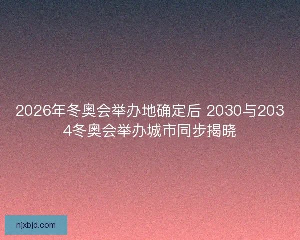 2026年冬奥会举办地确定后 2030与2034冬奥会举办城市同步揭晓