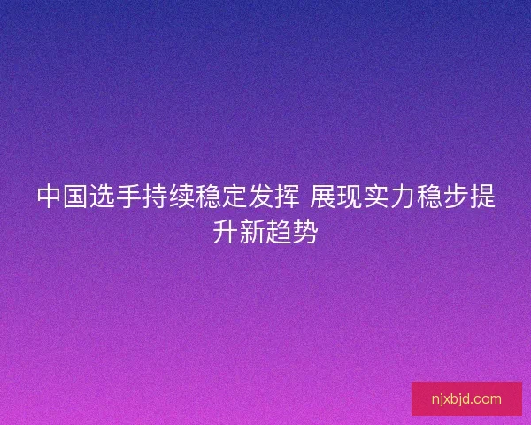 中国选手持续稳定发挥 展现实力稳步提升新趋势