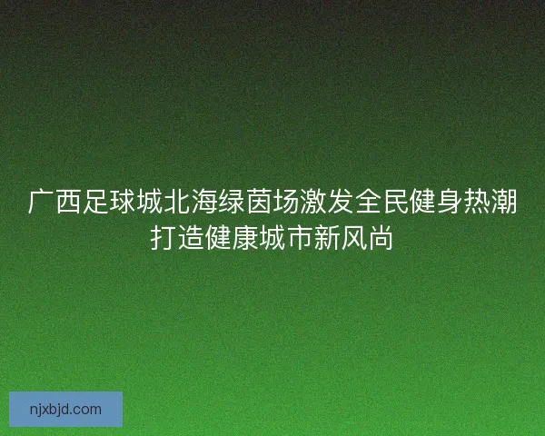 广西足球城北海绿茵场激发全民健身热潮打造健康城市新风尚