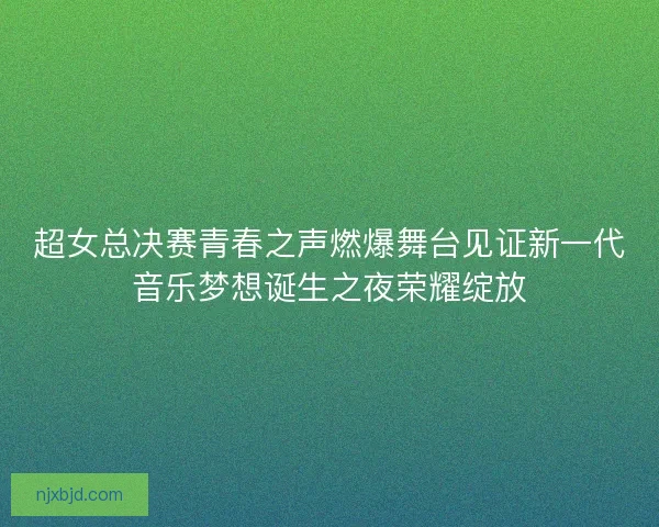 超女总决赛青春之声燃爆舞台见证新一代音乐梦想诞生之夜荣耀绽放 超女总决赛青春之声燃爆舞台见证新一代音乐梦想诞生之夜荣耀绽放
