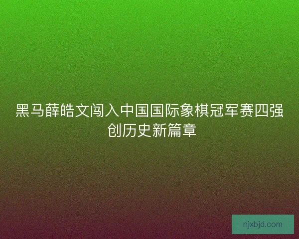 黑马薛皓文闯入中国国际象棋冠军赛四强 创历史新篇章