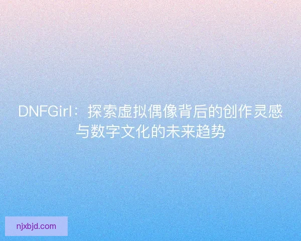 DNFGirl:探索虚拟偶像背后的创作灵感与数字文化的未来趋势 DNFGirl:探索虚拟偶像背后的创作灵感与数字文化的未来趋势