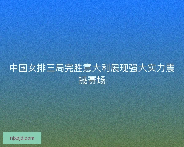 中国女排三局完胜意大利展现强大实力震撼赛场 中国女排三局完胜意大利展现强大实力震撼赛场