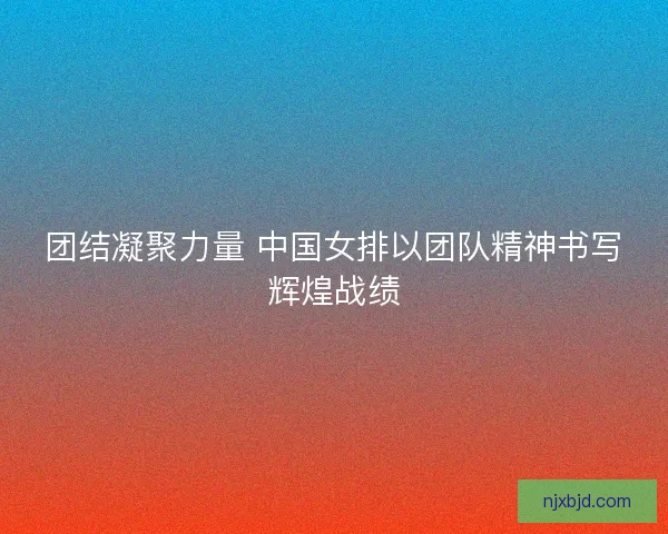 团结凝聚力量 中国女排以团队精神书写辉煌战绩 团结凝聚力量 中国女排以团队精神书写辉煌战绩