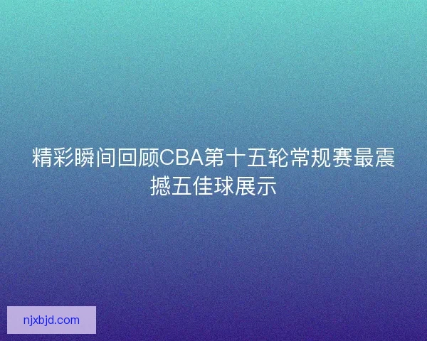 精彩瞬间回顾CBA第十五轮常规赛最震撼五佳球展示 精彩瞬间回顾CBA第十五轮常规赛最震撼五佳球展示