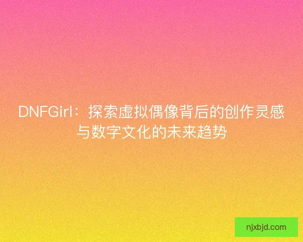 DNFGirl：探索虚拟偶像背后的创作灵感与数字文化的未来趋势
