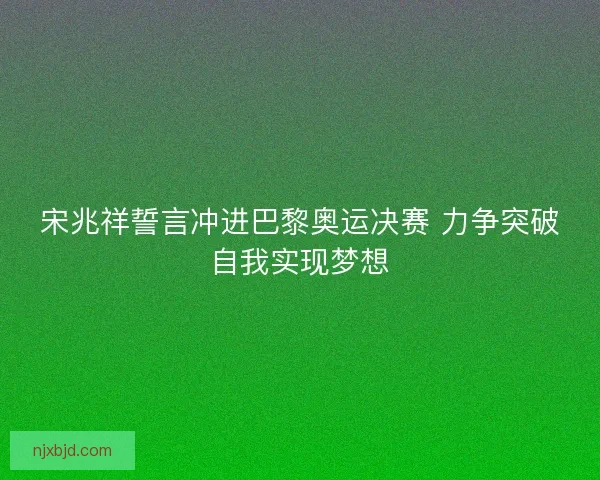 宋兆祥誓言冲进巴黎奥运决赛 力争突破自我实现梦想