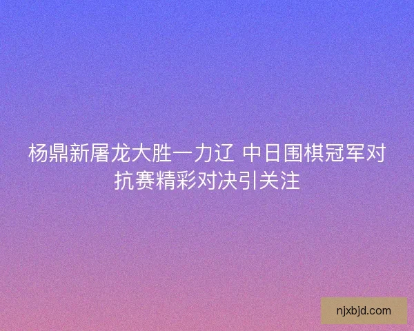 杨鼎新屠龙大胜一力辽 中日围棋冠军对抗赛精彩对决引关注 杨鼎新屠龙大胜一力辽 中日围棋冠军对抗赛精彩对决引关注